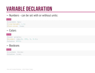 Variable Declaration
— Numbers - can be set with or without units:
SCSS
$rounded: 4px;
$line-height: 1.5;
$font-size: 3rem;
— Colors
SCSS
$base: purple;
$border: rgba(0, 255, 0, 0.5);
$shadow: #333;
— Booleans
SCSS
$rounded: false;
$shadow: true;
Sass and Compass Workshop - ©2014 Shaho Toofani
 