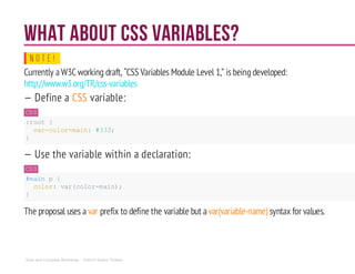 What about CSS variables?
N O T E !
Currently aW3C working draft, “CSS Variables Module Level 1,” isbeingdeveloped:
http://www.w3.org/TR/css-variables
— Define a CSS variable:
CSS
:root {
var-color-main: #333;
}
— Use the variable within a declaration:
CSS
#main p {
color: var(color-main);
}
The proposal uses a var prefix to define the variable but a var(variable-name) syntax for values.
Sass and Compass Workshop - ©2014 Shaho Toofani
 