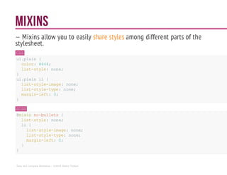 MIXINS
— Mixins allow you to easily share styles among different parts of the
stylesheet.
CSS
ul.plain {
color: #444;
list-style: none;
}
ul.plain li {
list-style-image: none;
list-style-type: none;
margin-left: 0;
}
SCSS
@mixin no-bullets {
list-style: none;
li {
list-style-image:none;
list-style-type: none;
margin-left: 0;
}
}
Sass and Compass Workshop - ©2014 Shaho Toofani
 