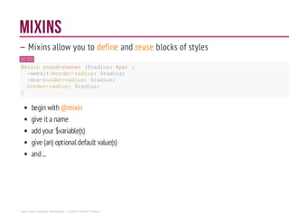 MIXINS
— Mixins allow you to define and reuse blocks of styles
SCSS
@mixin round-corner ($radius:4px) {
-webkit-border-radius: $radius;
-moz-border-radius:$radius;
border-radius: $radius;
}
begin with @mixin
give it a name
addyour $variable(s)
give (an) optional default value(s)
and...
Sass and Compass Workshop - ©2014 Shaho Toofani
 