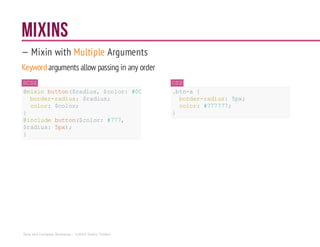 MIXINS
— Mixin with Multiple Arguments
Keywordarguments allow passing in any order
SCSS
@mixin button($radius,$color: #000){
border-radius: $radius;
color: $color;
}
@include button($color: #777,
$radius: 5px);
}
CSS
.btn-a {
border-radius: 5px;
color: #777777;
}
Sass and Compass Workshop - ©2014 Shaho Toofani
 