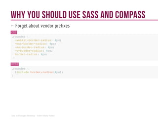 Why you should use Sass and Compass
— Forget about vendor prefixes
CSS
.rounded {
-webkit-border-radius: 4px;
-moz-border-radius: 4px;
-ms-border-radius: 4px;
-o-border-radius: 4px;
border-radius: 4px;
}
SCSS
.rounded {
@includeborder-radius(4px);
}
Sass and Compass Workshop - ©2014 Shaho Toofani
 