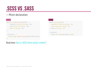 .scss vs .sass
— Mixin declaration
SCSS
@mixin box-sizing($x){
-webkit-box-sizing:$x;
-moz-box-sizing: $x;
box-sizing:$x;
}
.content {
@includebox-sizing(border-box);
}
SASS
=box-sizing($x)
-webkit-box-sizing: $x
-moz-box-sizing: $x
box-sizing: $x
.content
+box-sizing(border-box)
Readmore: Sassvs. SCSS: which syntax is better?
Sass and Compass Workshop - ©2014 Shaho Toofani
 