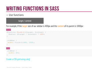 Writing functions in Sass
— Use functions
target / context
For example, If the target size of our sidebar is 400px and the context of itsparent is 1000px:
SCSS
@function fluid-it($target, $context) {
@return ($target/ $context) * 100%;
}
.sidebar {
width:fluid-it(400, 1000);
}
CSS
.sidebar {
width: 40%;
}
Create a CSS grid using calc()
Sass and Compass Workshop - ©2014 Shaho Toofani
 