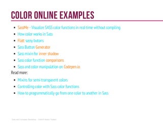 Color online examples
SassMe - Visualize SASS color functionsin real-time without compiling
How color worksin Sass
Flatt sassy butons
SassButton Generator
Sassmixin for inner shadow
Sasscolor function comparisons
Sassand color manipulation on Codepen.io
Readmore:
Mixins for semi-transparent colors
Controllingcolor with Sass color functions
How to programmatically go from one color to another in Sass
Sass and Compass Workshop - ©2014 Shaho Toofani
 