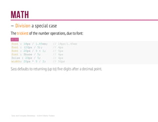 Math
— Division a special case
The trickiest of the number operations, due tofont:
SCSS
font : 18px/ 1.45em; // 18px/1.45em
font : (20px / 5); // 4px
font : 20px/ 5 + 1; // 5px
font : $base /5; // 4px
$size : 20px / 5; // 4px
width: 20px* 5 / 2; // 50px
Sassdefaults to returning (up to) five digitsafter adecimal point.
Sass and Compass Workshop - ©2014 Shaho Toofani
 