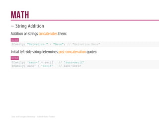 Math
— String Addition
Addition on strings concatenates them:
SCSS
$family: "Helvetica " + "Neue"; // "Helvetica Neue"
Initial left-side string determinespost-concatenation quotes:
SCSS
$family: 'sans-' +serif //'sans-serif'
$family: sans-+ 'serif' //sans-serif
Sass and Compass Workshop - ©2014 Shaho Toofani
 