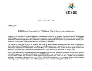 1
SASSA PRESS RELEASE
09 May 2020
SASSA State of Readiness for COVID-19 Social Relief of Distress Grant Applications
Systems for the special COVID-19 Social Relief of Distress grant announced by President Ramaphosa recently have passed
the final stage of development. The social development portfolio comprising the Department of Social Development (DSD),
the National Development Agency (NDA) and SASSA is pleased to announce its readiness for implementation. Minister Zulu
will launch the opening of the application process on Monday, 11 May 2020.
The criteria for application is set to be gazetted later today in order to enable implementation and allow the millions of
deserving members of the public to access the grant. Minister Zulu will present a comprehensive report on the matter to the
National Co-ordinating Council tomorrow, Sunday 10 May 2020. The WhatsApp and related electronic application options
will go live on Monday and this will be demonstrated during a media launch to be addressed by Minister Zulu.
SASSA has been rightfully inundated with enquiries from the public about the process of application and the public must be
thanked for its patience during these difficult times. SASSA had to ensure that it puts all the required controls in place to
ensure that the grant is only accessed by deserving and qualifying individuals. There was also a need to ensure that these
issues are contained in a legal document in the form of a Government Gazette. In the process of developing the required
technology, a new number has been secured for applications and the Minister will detail how it will work.
 