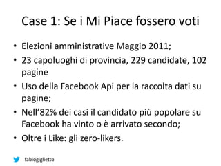 fabiogiglietto
Case 1: Se i Mi Piace fossero voti
• Elezioni amministrative Maggio 2011;
• 23 capoluoghi di provincia, 229 candidate, 102
pagine
• Uso della Facebook Api per la raccolta dati su
pagine;
• Nell’82% dei casi il candidato più popolare su
Facebook ha vinto o è arrivato secondo;
• Oltre i Like: gli zero-likers.
 