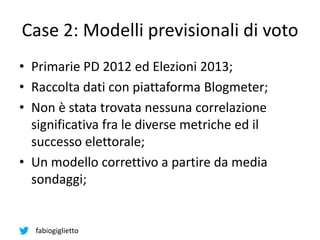 fabiogiglietto
Case 2: Modelli previsionali di voto
• Primarie PD 2012 ed Elezioni 2013;
• Raccolta dati con piattaforma Blogmeter;
• Non è stata trovata nessuna correlazione
significativa fra le diverse metriche ed il
successo elettorale;
• Un modello correttivo a partire da media
sondaggi;
 