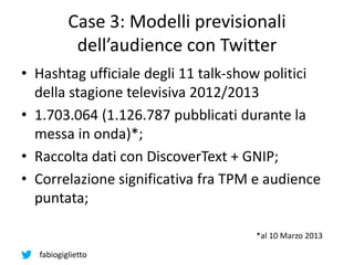 fabiogiglietto
Case 3: Modelli previsionali
dell’audience con Twitter
• Hashtag ufficiale degli 11 talk-show politici
della stagione televisiva 2012/2013
• 1.703.064 (1.126.787 pubblicati durante la
messa in onda)*;
• Raccolta dati con DiscoverText + GNIP;
• Correlazione significativa fra TPM e audience
puntata;
*al 10 Marzo 2013
 