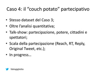 fabiogiglietto
Caso 4: il “couch potato” partecipativo
• Stesso dataset del Caso 3;
• Oltre l’analisi quantitativa;
• Talk-show: partecipazione, potere, cittadini e
spettatori;
• Scala della partecipazione (Reach, RT, Reply,
Original Tweet, etc.);
• In progress…
 