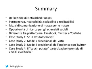 fabiogiglietto
Summary
• Definizione di Networked Publics
• Permanenza, ricercabilità, scalabilità e replicabilità
• Mezzi di comunicazione di massa per le masse
• Opportunità di ricerca per gli scienziati sociali
• Differenze fra piattaforme: Facebook, Twitter e YouTube
• Case Study 1: Se i Likes fossero voti
• Case Study 2: Modelli previsionali del voto
• Case Study 3: Modelli previsionali dell'audience con Twitter
• Case Study 4: Il "couch potato" partecipativo (esempio di
analisi qualitativa)
 