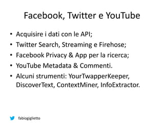 fabiogiglietto
Facebook, Twitter e YouTube
• Acquisire i dati con le API;
• Twitter Search, Streaming e Firehose;
• Facebook Privacy & App per la ricerca;
• YouTube Metadata & Commenti.
• Alcuni strumenti: YourTwapperKeeper,
DiscoverText, ContextMiner, InfoExtractor.
 
