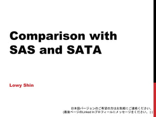 Comparison with
SAS and SATA
Lowy Shin
日本語バージョンのご希望の方はお気軽にご連絡ください。
(最後ページのLinked Inプロフィールにメッセージをください。:) )
 