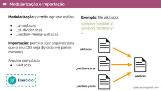 Modularização: permite agrupar estilos.
● _4-root.scss
● _11-divider.scss
● _section-media-wall.scss
Importação: permite ligar arquivos para
que o seu CSS seja dividido em partes
menores
Arquivo compilado:
● uikit.scss
Modularização e importação
Exemplo: file uikit.scss
@import “section-x”;
@import “section-y”;
...
_section-x.scss
_section-y.scss
uikit.css
uikit.scss
Exercício!
gisely.lucas@gmail..com
 