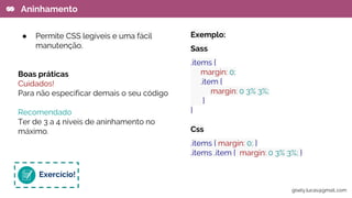 ● Permite CSS legíveis e uma fácil
manutenção.
Boas práticas
Cuidados!
Para não especificar demais o seu código
Recomendado
Ter de 3 a 4 níveis de aninhamento no
máximo.
Aninhamento
Exemplo:
Sass
.items {
margin: 0;
.item {
margin: 0 3% 3%;
}
}
Css
.items { margin: 0; }
.items .item { margin: 0 3% 3%; }
Exercício!
gisely.lucas@gmail..com
 