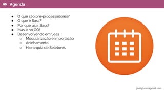 ● O que são pré-processadores?
● O que é Sass?
● Por que usar Sass?
● Mas e no GO!
● Desenvolvendo em Sass
○ Modularização e importação
○ Aninhamento
○ Hierarquia de Seletores
Agenda
gisely.lucas@gmail..com
 