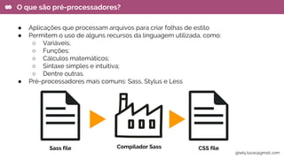 ● Aplicações que processam arquivos para criar folhas de estilo
● Permitem o uso de alguns recursos da linguagem utilizada, como:
○ Variáveis;
○ Funções;
○ Cálculos matemáticos;
○ Sintaxe simples e intuitiva;
○ Dentre outras.
● Pré-processadores mais comuns: Sass, Stylus e Less
O que são pré-processadores?
Sass file CSS fileCompilador Sass
gisely.lucas@gmail..com
 