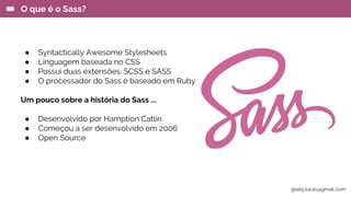 ● Syntactically Awesome Stylesheets
● Linguagem baseada no CSS
● Possui duas extensões: SCSS e SASS
● O processador do Sass é baseado em Ruby
Um pouco sobre a história do Sass ...
● Desenvolvido por Hamption Catlin
● Começou a ser desenvolvido em 2006
● Open Source
O que é o Sass?
gisely.lucas@gmail..com
 