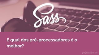 E qual dos pré-processadores é o
melhor?
gisely.lucas@gmail..com
 