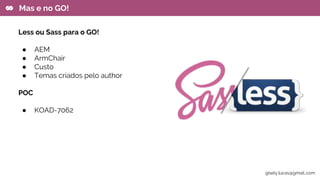 Less ou Sass para o GO!
● AEM
● ArmChair
● Custo
● Temas criados pelo author
POC
● KOAD-7062
Mas e no GO!
gisely.lucas@gmail..com
 