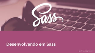Desenvolvendo em Sass
gisely.lucas@gmail..com
 