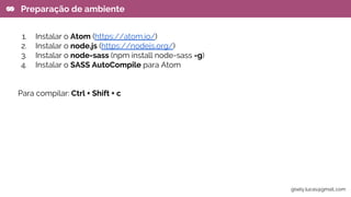1. Instalar o Atom (https://atom.io/)
2. Instalar o node.js (https://nodejs.org/)
3. Instalar o node-sass (npm install node-sass -g)
4. Instalar o SASS AutoCompile para Atom
Para compilar: Ctrl + Shift + c
Preparação de ambiente
gisely.lucas@gmail..com
 