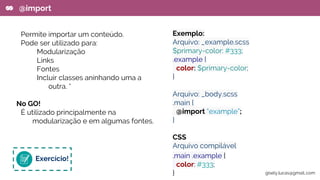 Permite importar um conteúdo.
Pode ser utilizado para:
Modularização
Links
Fontes
Incluir classes aninhando uma a
outra. *
No GO!
É utilizado principalmente na
modularização e em algumas fontes.
@import
Exemplo:
Arquivo: _example.scss
$primary-color: #333;
.example {
color: $primary-color;
}
Arquivo: _body.scss
.main {
@import “example”;
}
CSS
Arquivo compilável
.main .example {
color: #333;
}
Exercício!
gisely.lucas@gmail..com
 