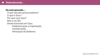 Na aula passada ...
O que são pré-processadores?
O que é Sass?
Por que usar Sass?
Mas e no GO!
Desenvolvendo em Sass
Modularização e importação
Aninhamento
Hierarquia de Seletores
Relembrando ...
gisely.lucas@gmail..com
 
