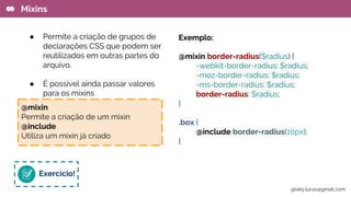 Exemplo:
@mixin border-radius($radius) {
-webkit-border-radius: $radius;
-moz-border-radius: $radius;
-ms-border-radius: $radius;
border-radius: $radius;
}
.box {
@include border-radius(10px);
}
Mixins
● Permite a criação de grupos de
declarações CSS que podem ser
reutilizados em outras partes do
arquivo.
● É possível ainda passar valores
para os mixins
Exercício!
@mixin
Permite a criação de um mixin
@include
Utiliza um mixin já criado
gisely.lucas@gmail..com
 