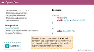 Operadores: +, -, /, * e %
Operações numéricas
Operações de cores
Operações booleanas
Dentre outras
Boas práticas
Recomendado
Deve-se utilizar valores no mesmo
formato/unidade.
Operações
Exemplo:
.class-x {
float: right;
width: 300px / 960px * 100%;
}
p {
color: #010203 * 2;
}
Exercício!
Os operadores relacionais (<,>, <=,> =)
também são suportados para números e
os operadores de igualdade (==,! =) são
suportados para todos os tipos.
gisely.lucas@gmail..com
 
