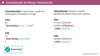Concatenação: A operação + pode ser
usada para concatenar strings
Sass
p {
font-family: sans- + “serif”;
}
CSS
p {
font-family: sans-serif;
}
Concatenação de String x Interpolação
Interpolação: encaixar valores
dinâmicos dentro de outros valores.
Sass
$value: featured;
.section-#{$value} {
color: #010203;
}
CSS
section-featured {
color: #010203;
}
Exercício!
gisely.lucas@gmail..com
 