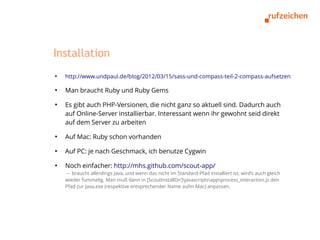 Installation
●
    http://www.undpaul.de/blog/2012/03/15/sass-und-compass-teil-2-compass-aufsetzen

●
    Man braucht Ruby und Ruby Gems
●
    Es gibt auch PHP-Versionen, die nicht ganz so aktuell sind. Dadurch auch
    auf Online-Server installierbar. Interessant wenn ihr gewohnt seid direkt
    auf dem Server zu arbeiten
●
    Auf Mac: Ruby schon vorhanden
●
    Auf PC: je nach Geschmack, ich benutze Cygwin
●
    Noch einfacher: http://mhs.github.com/scout-app/
    → braucht allerdings Java, und wenn das nicht im Standard-Pfad installiert ist, wird’s auch gleich
    wieder fummelig. Man muß dann in [ScoutInstallDir]javascriptsappprocess_interaction.js den
    Pfad zur Java.exe (respektive entsprechender Name aufm Mac) anpassen.
 