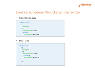 Zwei verschiedene Möglickeiten der Syntax
●
    SASS [Demo] .sass

    ul#main-menu
      li
         padding: 0
         a
           text-decoration: none
           &:hover
             background: #FFA40B



●
    SCSS .scss

    ul#main-menu {
       li {
         padding: 0;
          a{
            text-decoration: none;
             &:hover {
               background: #FFA40B;
             }
          }
      }
 