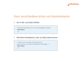 Zwei verschiedene Arten von Kommentaren
●
    Nur in der .scss Datei sichtbar


    // Dieser Kommentar ist nur in der Quelldatei sichtbar
    html, body {
    …}



●
    Wird beim Kompilieren in die .css Datei übernommen

    /* Dies ist ein normaler CSS-Kommentar,
    daher wird er auch beim Kompilieren übertragen. */
    html, body {
    …}
 