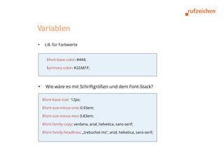 Variablen
●
     z.B. für Farbwerte


      $font-base-color: #444;

      $primary-color: #22A81F;



●
      Wie wäre es mit Schriftgrößen und dem Font-Stack?

    $font-base-size: 12px;

    $font-size-minus-one: 0.93em;

    $font-size-minus-two: 0.83em;

    $font-family-copy: verdana, arial, helvetica, sans-serif;

    $font-family-headlines: „trebuchet ms“, arial, helvetica, sans-serif;
 