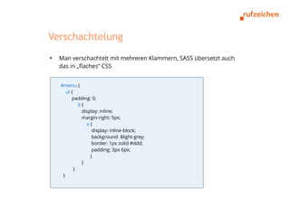 Verschachtelung
●
    Man verschachtelt mit mehreren Klammern, SASS übersetzt auch
    das in „flaches“ CSS


    #menu {
       ul {
          padding: 0;
              li {
                 display: inline;
                 margin-right: 5px;
                   a{
                      display: inline-block;
                      background: $light-grey;
                      border: 1px solid #ddd;
                      padding: 3px 6px;
                     }
                 }
            }
     }
 