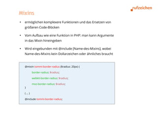 Mixins
●
    ermöglichen komplexere Funktionen und das Ersetzen von
    größeren Code-Blöcken

●
    Vom Aufbau wie eine Funktion in PHP: man kann Argumente
    in das Mixin hineingeben

●
    Wird eingebunden mit @include [Name-des-Mixins], wobei
    Name-des-Mixins kein Dollarzeichen oder ähnliches braucht


    @mixin tommi-border-radius ($radius: 20px) {

          border-radius: $radius;

          webkit-border-radius: $radius;

          moz-border-radius: $radius;
    }

    (…)

    @include tommi-border-radius;
 