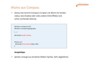 Mixins aus Compass
●
    Genau hier kommt Compass ins Spiel: z.B. Mixins für border-
    radius, box-shadow oder viele andere CSS3-Effekte sind
    schon vorhanden [Demo]



    @import compass/css3;
    @import compass/typography;

    (…)

    @include border-radius;



    #menu ul {
      @include horizontal-list(5px, left);
    }



    Anspieltips:

●
    Sprites: erzeugt aus einzelnen Bildern Sprites. Sehr abgefahren.
 