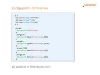 Farbpalette definieren
   (…)
   <div class=“orange-150“></div>
   <div class=“orange“></div>
   <div class=“orange-50“></div>
   (...)

   .orange {
      background: $main-orange;
    }
    .orange-50 {
      background: lighten($main-orange, 25%);
    }
    .orange-25 {
      background: lighten($main-orange, 37.5%);
    }
     .orange-150 {
      background: darken($main-orange, 12%);
    }
    .orange-200 {
      background: darken($main-orange, 20%);
    }



Das abstrahieren wir noch ein bisschen mehr...
 