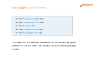 Farbpalette definieren


    <div class="orange darken-200"></div>

    <div class="orange darken-150"></div>

    <div class="orange"></div>

    <div class="orange lighten-50"></div>

    <div class="orange lighten-25"></div>




Die Klasse für die Grundfarbe wird von der Klasse für die Farbabstufung getrennt.
So können wir auch eine andere Farbe einsetzen und dafür die Farbabstufungen
erzeugen.
 