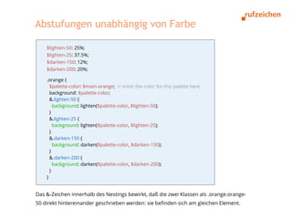 Abstufungen unabhängig von Farbe

    $lighten-50: 25%;
    $lighten-25: 37.5%;
    $darken-150: 12%;
    $darken-200: 20%;

    .orange {
      $palette-color: $main-orange; // enter the color for this palette here
      background: $palette-color;
      &.lighten-50 {
        background: lighten($palette-color, $lighten-50);
      }
      &.lighten-25 {
        background: lighten($palette-color, $lighten-25);
      }
      &.darken-150 {
        background: darken($palette-color, $darken-150);
      }
      &.darken-200 {
        background: darken($palette-color, $darken-200);
      }
    }


Das &-Zeichen innerhalb des Nestings bewirkt, daß die zwei Klassen als .orange.orange-
50 direkt hintereinander geschrieben werden: sie befinden sich am gleichen Element.
 