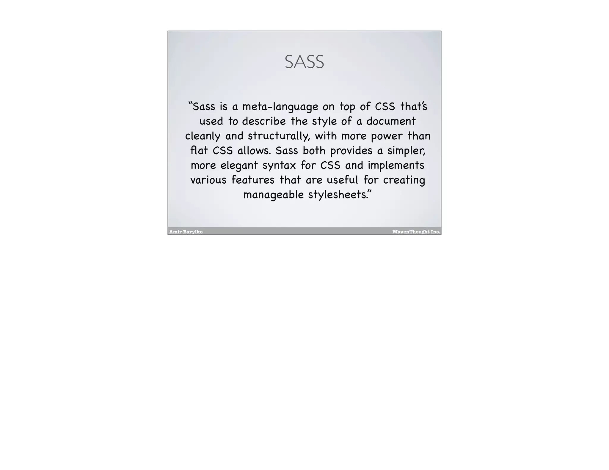 Amir Barylko MavenThought Inc.
SASS
“Sass is a meta-language on top of CSS that’s
used to describe the style of a document
cleanly and structurally, with more power than
ﬂat CSS allows. Sass both provides a simpler,
more elegant syntax for CSS and implements
various features that are useful for creating
manageable stylesheets.”
 