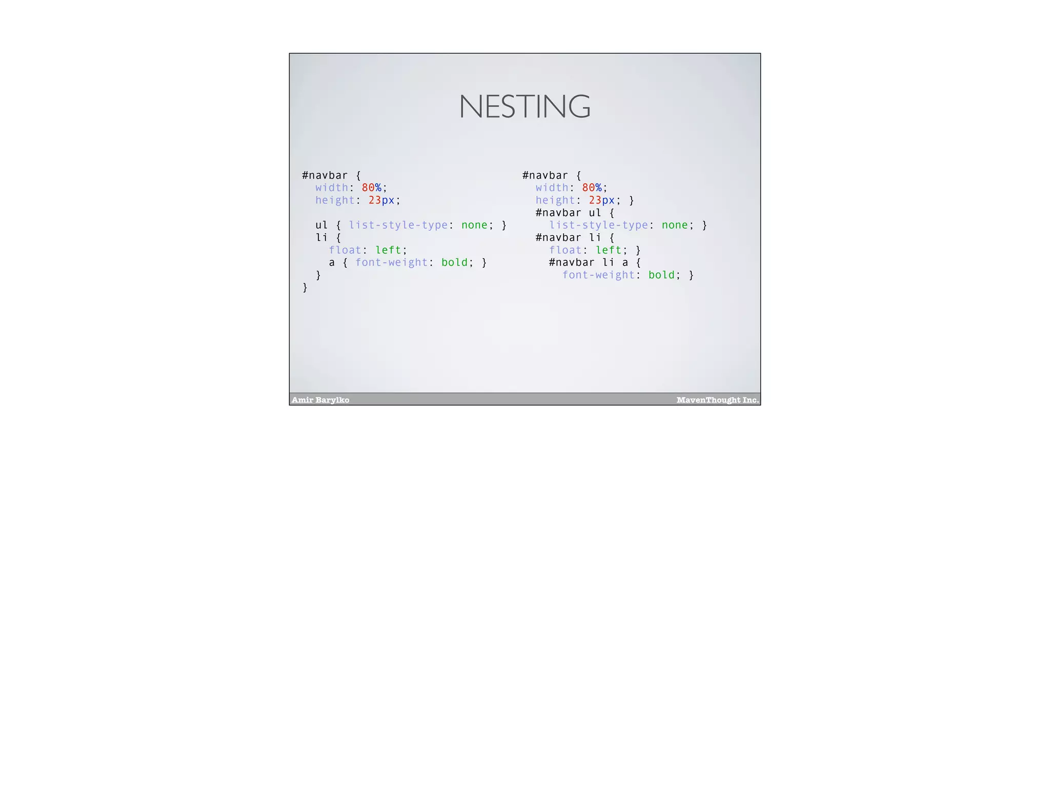 Amir Barylko MavenThought Inc.
NESTING
#navbar {
width: 80%;
height: 23px;
ul { list-style-type: none; }
li {
float: left;
a { font-weight: bold; }
}
}
#navbar {
width: 80%;
height: 23px; }
#navbar ul {
list-style-type: none; }
#navbar li {
float: left; }
#navbar li a {
font-weight: bold; }
 