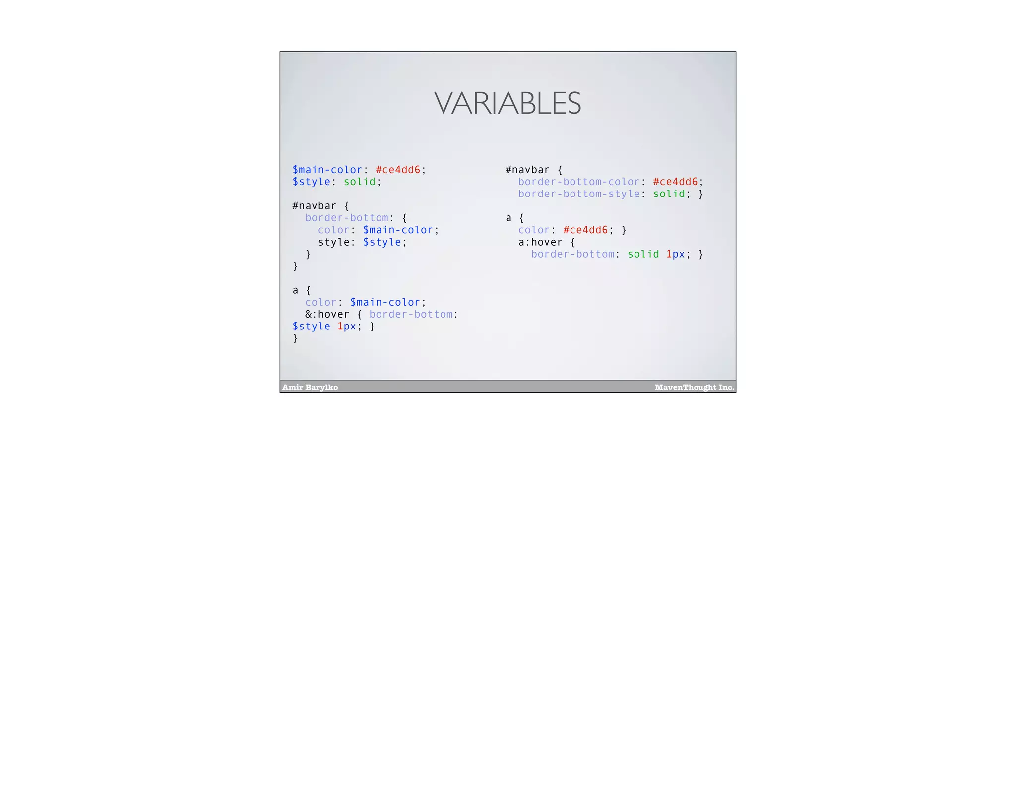 Amir Barylko MavenThought Inc.
VARIABLES
$main-color: #ce4dd6;
$style: solid;
#navbar {
border-bottom: {
color: $main-color;
style: $style;
}
}
a {
color: $main-color;
&:hover { border-bottom:
$style 1px; }
}
#navbar {
border-bottom-color: #ce4dd6;
border-bottom-style: solid; }
a {
color: #ce4dd6; }
a:hover {
border-bottom: solid 1px; }
 