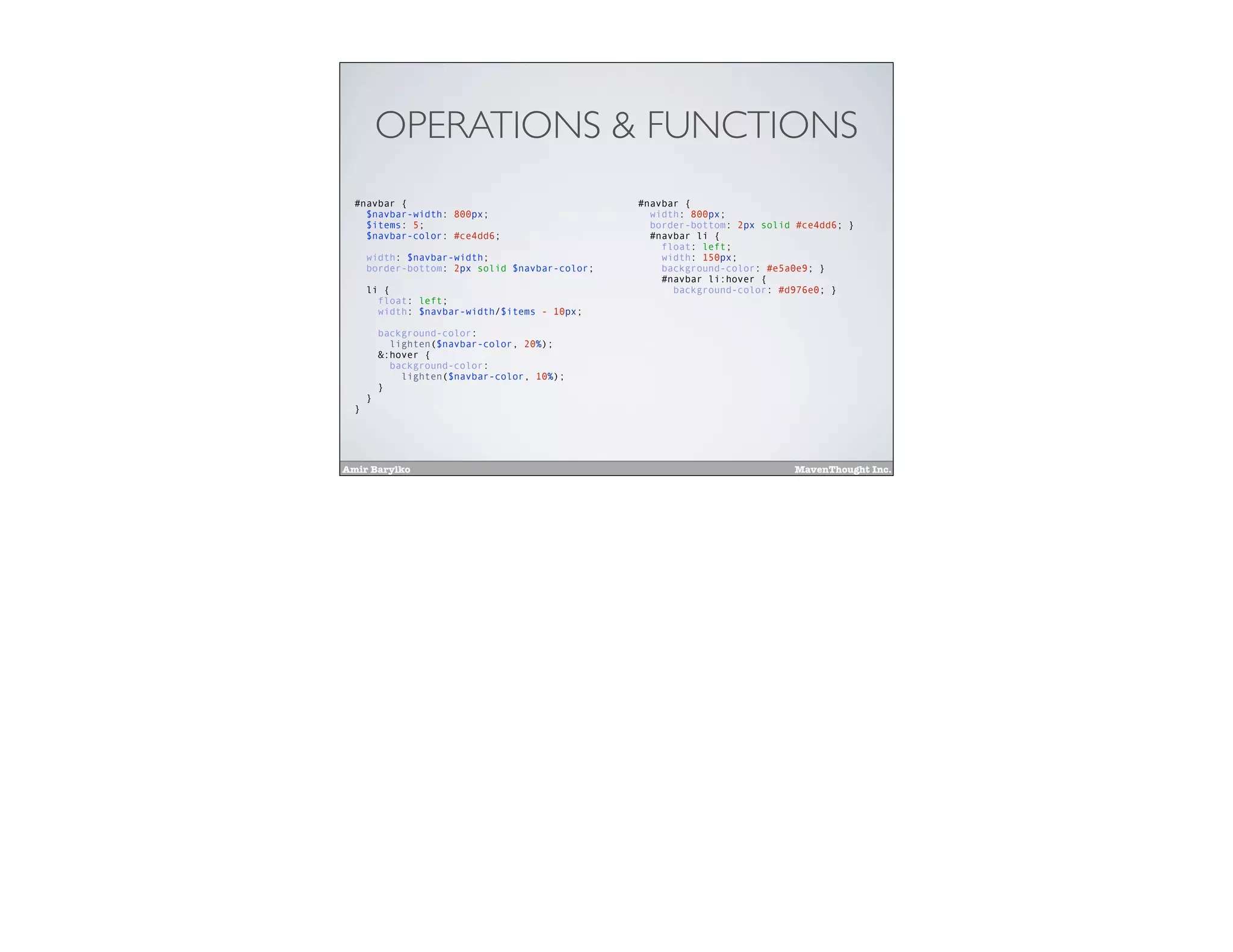 Amir Barylko MavenThought Inc.
OPERATIONS & FUNCTIONS
#navbar {
$navbar-width: 800px;
$items: 5;
$navbar-color: #ce4dd6;
width: $navbar-width;
border-bottom: 2px solid $navbar-color;
li {
float: left;
width: $navbar-width/$items - 10px;
background-color:
lighten($navbar-color, 20%);
&:hover {
background-color:
lighten($navbar-color, 10%);
}
}
}
#navbar {
width: 800px;
border-bottom: 2px solid #ce4dd6; }
#navbar li {
float: left;
width: 150px;
background-color: #e5a0e9; }
#navbar li:hover {
background-color: #d976e0; }
 