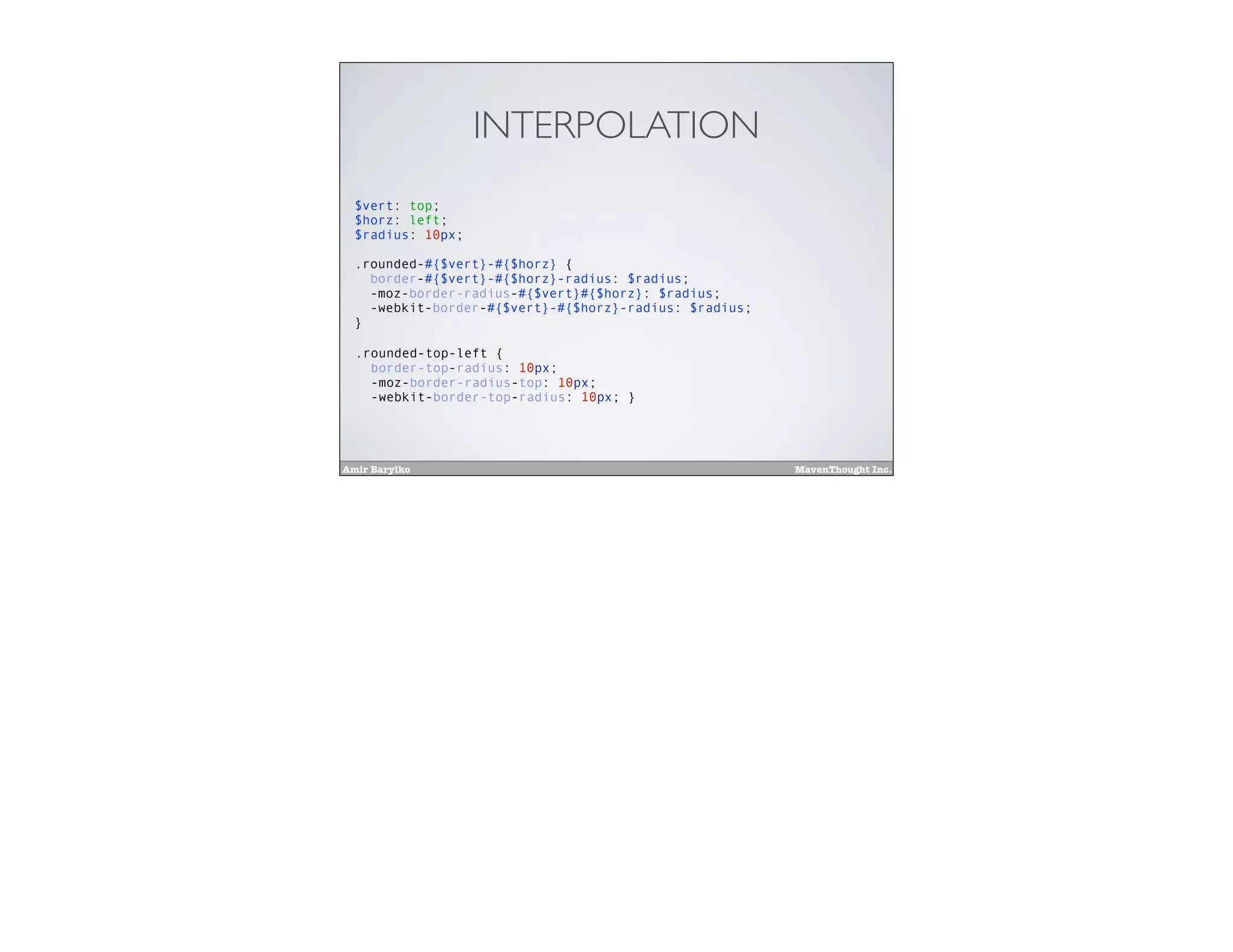 Amir Barylko MavenThought Inc.
INTERPOLATION
$vert: top;
$horz: left;
$radius: 10px;
.rounded-#{$vert}-#{$horz} {
border-#{$vert}-#{$horz}-radius: $radius;
-moz-border-radius-#{$vert}#{$horz}: $radius;
-webkit-border-#{$vert}-#{$horz}-radius: $radius;
}
.rounded-top-left {
border-top-radius: 10px;
-moz-border-radius-top: 10px;
-webkit-border-top-radius: 10px; }
 