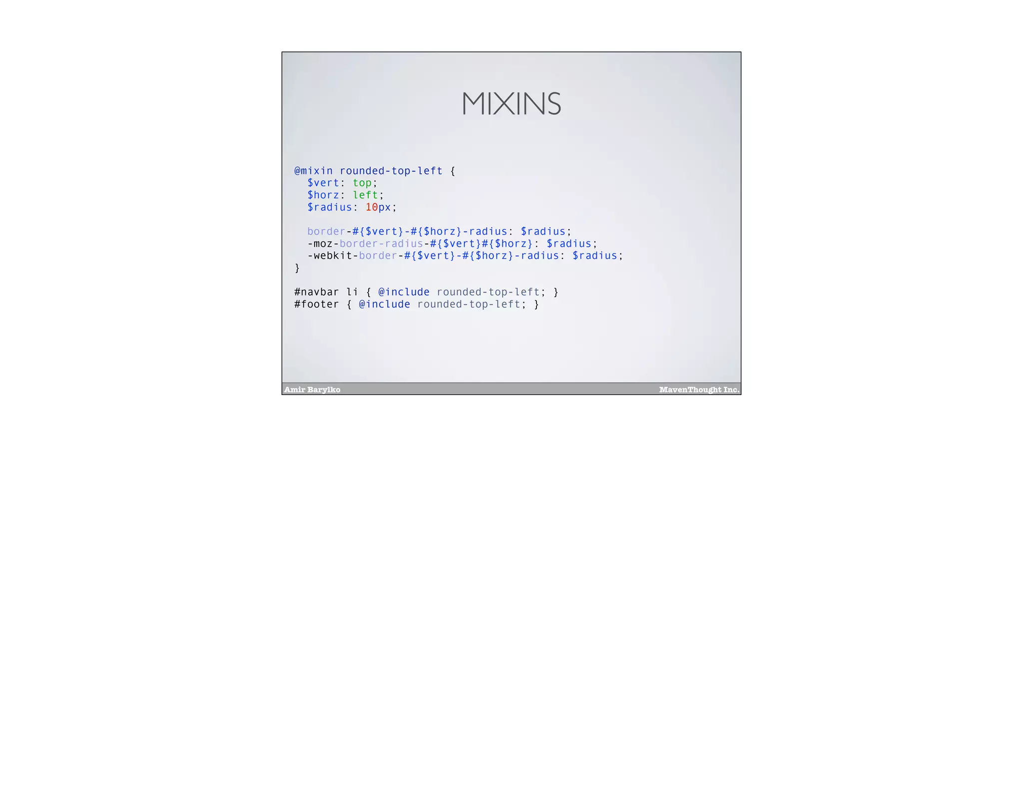 Amir Barylko MavenThought Inc.
MIXINS
@mixin rounded-top-left {
$vert: top;
$horz: left;
$radius: 10px;
border-#{$vert}-#{$horz}-radius: $radius;
-moz-border-radius-#{$vert}#{$horz}: $radius;
-webkit-border-#{$vert}-#{$horz}-radius: $radius;
}
#navbar li { @include rounded-top-left; }
#footer { @include rounded-top-left; }
 