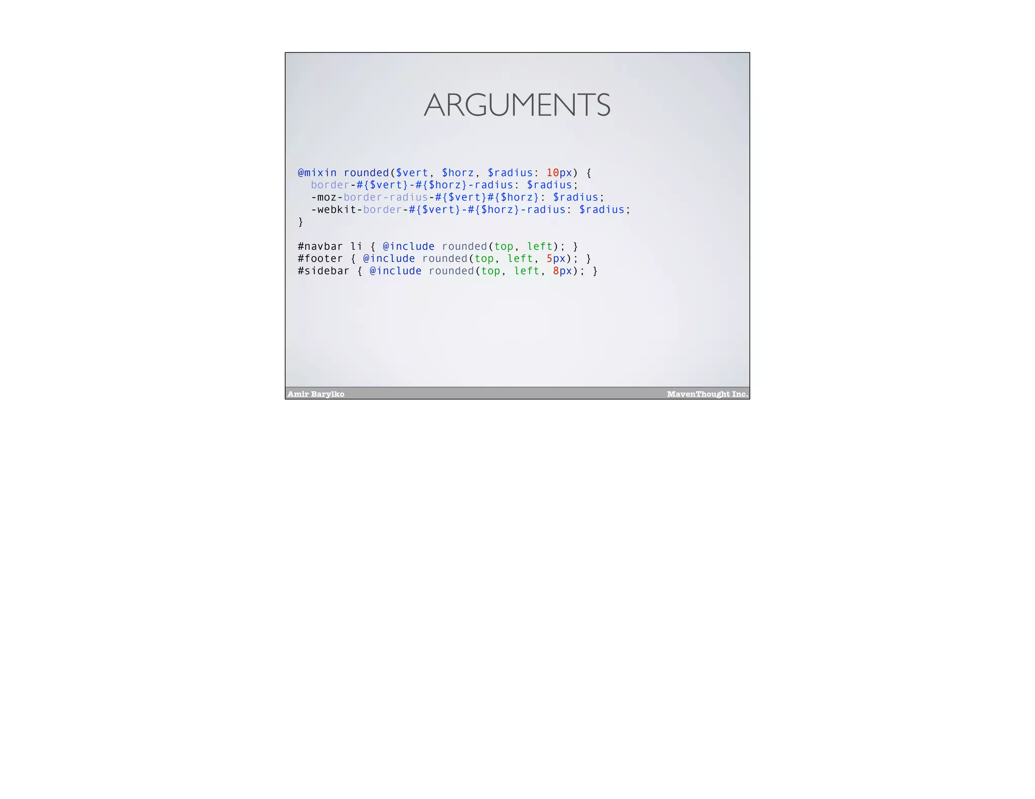 Amir Barylko MavenThought Inc.
ARGUMENTS
@mixin rounded($vert, $horz, $radius: 10px) {
border-#{$vert}-#{$horz}-radius: $radius;
-moz-border-radius-#{$vert}#{$horz}: $radius;
-webkit-border-#{$vert}-#{$horz}-radius: $radius;
}
#navbar li { @include rounded(top, left); }
#footer { @include rounded(top, left, 5px); }
#sidebar { @include rounded(top, left, 8px); }
 